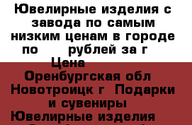 Ювелирные изделия с завода по самым низким ценам в городе по 1990 рублей за г. › Цена ­ 1 000 - Оренбургская обл., Новотроицк г. Подарки и сувениры » Ювелирные изделия   . Оренбургская обл.,Новотроицк г.